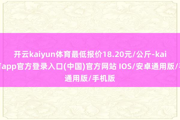 开云kaiyun体育最低报价18.20元/公斤-kai云体育app官方登录入口(中国)官方网站 IOS/安卓通用版/手机版