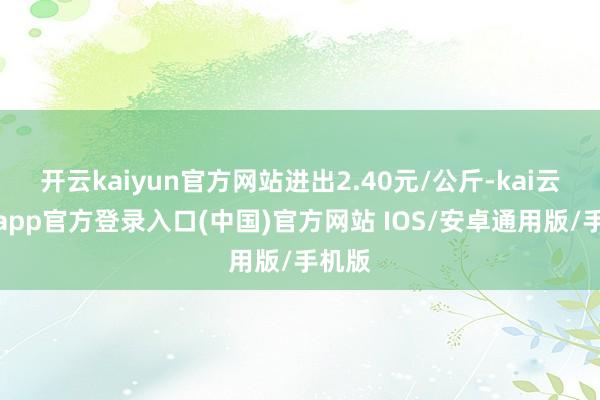 开云kaiyun官方网站进出2.40元/公斤-kai云体育app官方登录入口(中国)官方网站 IOS/安卓通用版/手机版