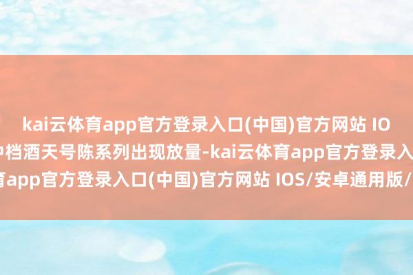 kai云体育app官方登录入口(中国)官方网站 IOS/安卓通用版/手机版中档酒天号陈系列出现放量-kai云体育app官方登录入口(中国)官方网站 IOS/安卓通用版/手机版