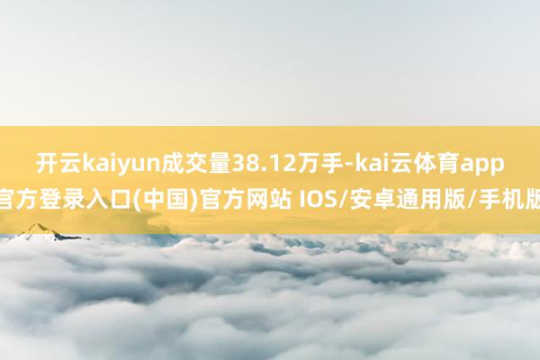 开云kaiyun成交量38.12万手-kai云体育app官方登录入口(中国)官方网站 IOS/安卓通用版/手机版
