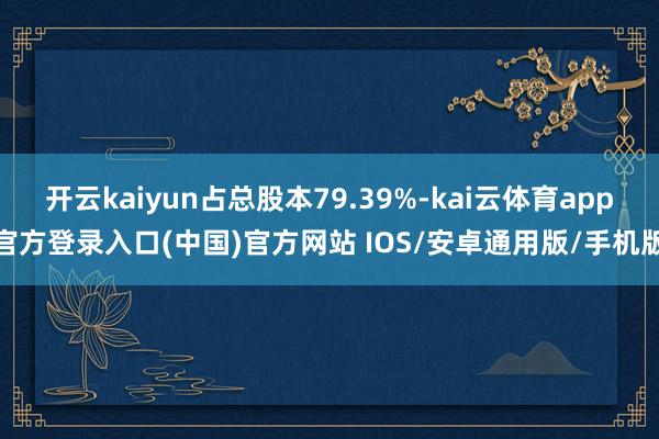 开云kaiyun占总股本79.39%-kai云体育app官方登录入口(中国)官方网站 IOS/安卓通用版/手机版