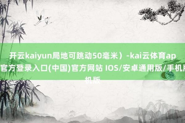 开云kaiyun局地可跳动50毫米）-kai云体育app官方登录入口(中国)官方网站 IOS/安卓通用版/手机版