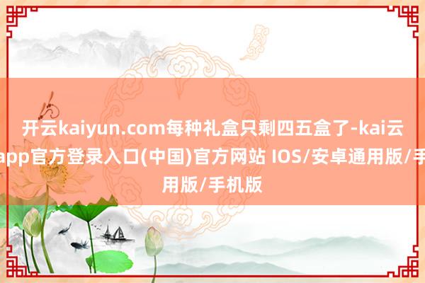 开云kaiyun.com每种礼盒只剩四五盒了-kai云体育app官方登录入口(中国)官方网站 IOS/安卓通用版/手机版
