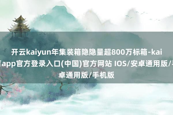 开云kaiyun年集装箱隐隐量超800万标箱-kai云体育app官方登录入口(中国)官方网站 IOS/安卓通用版/手机版
