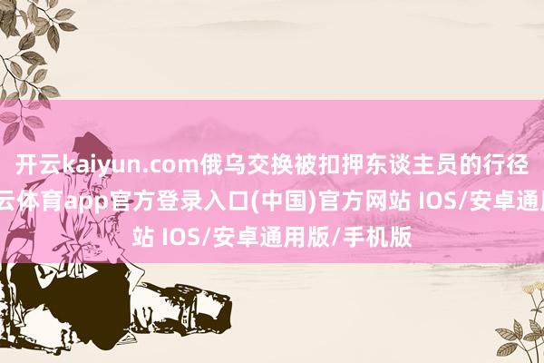 开云kaiyun.com俄乌交换被扣押东谈主员的行径将连续-kai云体育app官方登录入口(中国)官方网站 IOS/安卓通用版/手机版