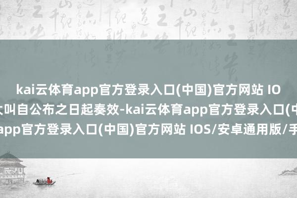 kai云体育app官方登录入口(中国)官方网站 IOS/安卓通用版/手机版大叫自公布之日起奏效-kai云体育app官方登录入口(中国)官方网站 IOS/安卓通用版/手机版