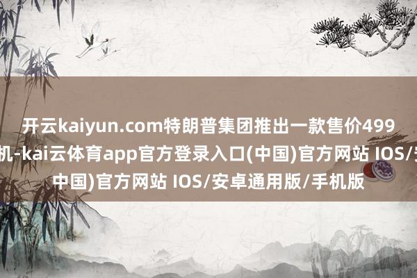 开云kaiyun.com特朗普集团推出一款售价499好意思元的智妙手机-kai云体育app官方登录入口(中国)官方网站 IOS/安卓通用版/手机版