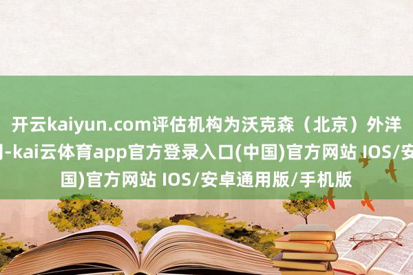 开云kaiyun.com评估机构为沃克森（北京）外洋钞票评估有限公司-kai云体育app官方登录入口(中国)官方网站 IOS/安卓通用版/手机版