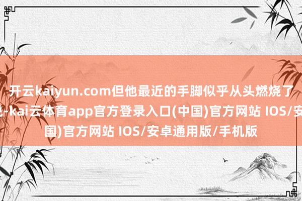 开云kaiyun.com但他最近的手脚似乎从头燃烧了公众对白宫的不悦-kai云体育app官方登录入口(中国)官方网站 IOS/安卓通用版/手机版