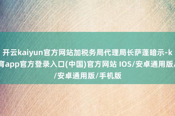 开云kaiyun官方网站加税务局代理局长萨蓬暗示-kai云体育app官方登录入口(中国)官方网站 IOS/安卓通用版/手机版