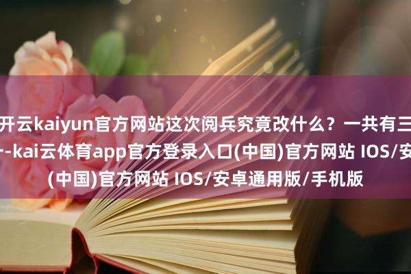 开云kaiyun官方网站这次阅兵究竟改什么？一共有三个主攻方针：　　第一-kai云体育app官方登录入口(中国)官方网站 IOS/安卓通用版/手机版