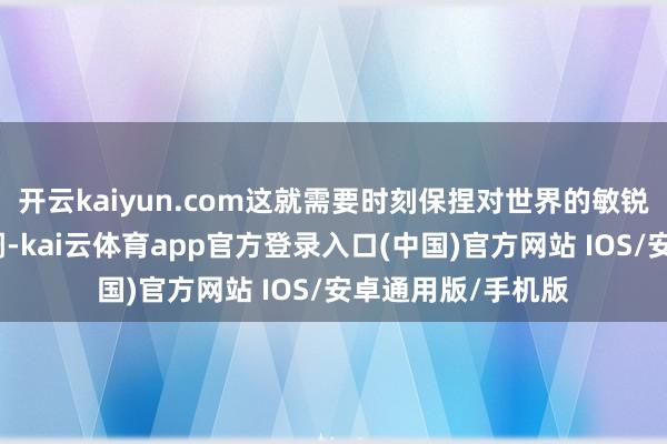 开云kaiyun.com这就需要时刻保捏对世界的敏锐谛视与念念考才调-kai云体育app官方登录入口(中国)官方网站 IOS/安卓通用版/手机版