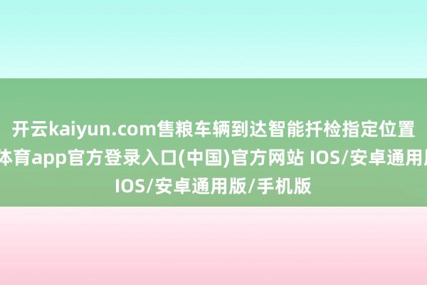 开云kaiyun.com售粮车辆到达智能扦检指定位置上-kai云体育app官方登录入口(中国)官方网站 IOS/安卓通用版/手机版