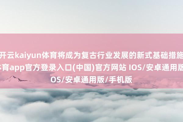 开云kaiyun体育将成为复古行业发展的新式基础措施-kai云体育app官方登录入口(中国)官方网站 IOS/安卓通用版/手机版