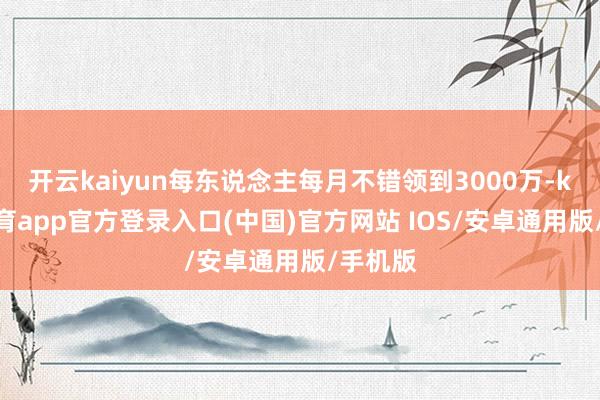 开云kaiyun每东说念主每月不错领到3000万-kai云体育app官方登录入口(中国)官方网站 IOS/安卓通用版/手机版