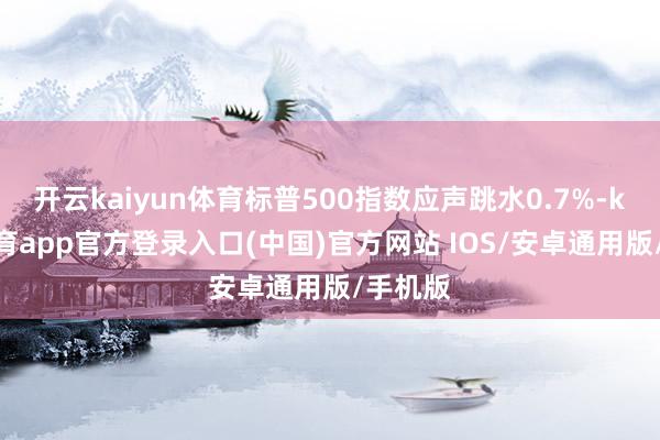开云kaiyun体育标普500指数应声跳水0.7%-kai云体育app官方登录入口(中国)官方网站 IOS/安卓通用版/手机版