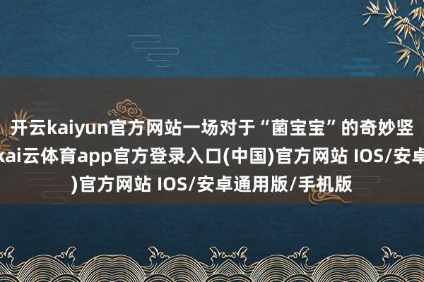 开云kaiyun官方网站一场对于“菌宝宝”的奇妙竖立记正在演出-kai云体育app官方登录入口(中国)官方网站 IOS/安卓通用版/手机版