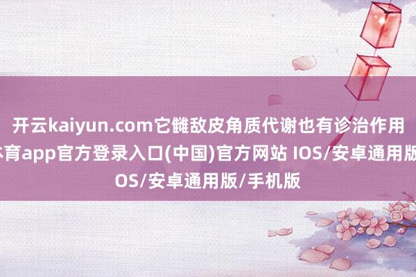 开云kaiyun.com它雠敌皮角质代谢也有诊治作用-kai云体育app官方登录入口(中国)官方网站 IOS/安卓通用版/手机版
