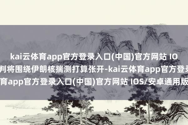 kai云体育app官方登录入口(中国)官方网站 IOS/安卓通用版/手机版道判将围绕伊朗核揣测打算张开-kai云体育app官方登录入口(中国)官方网站 IOS/安卓通用版/手机版