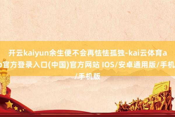 开云kaiyun余生便不会再怯怯孤独-kai云体育app官方登录入口(中国)官方网站 IOS/安卓通用版/手机版