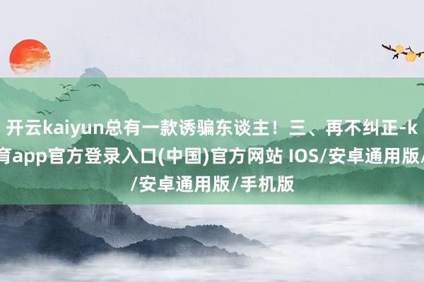 开云kaiyun总有一款诱骗东谈主!三、再不纠正-kai云体育app官方登录入口(中国)官方网站 IOS/安卓通用版/手机版