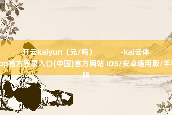 开云kaiyun（元/吨）            -kai云体育app官方登录入口(中国)官方网站 IOS/安卓通用版/手机版