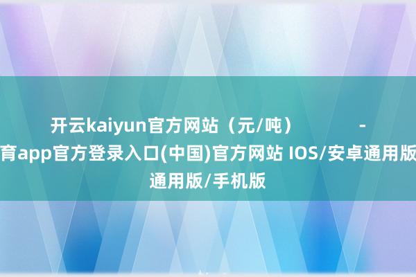 开云kaiyun官方网站（元/吨）            -kai云体育app官方登录入口(中国)官方网站 IOS/安卓通用版/手机版
