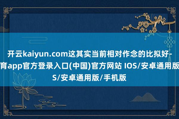 开云kaiyun.com这其实当前相对作念的比拟好-kai云体育app官方登录入口(中国)官方网站 IOS/安卓通用版/手机版