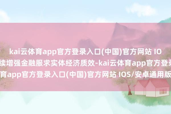 kai云体育app官方登录入口(中国)官方网站 IOS/安卓通用版/手机版陆续增强金融服求实体经济质效-kai云体育app官方登录入口(中国)官方网站 IOS/安卓通用版/手机版