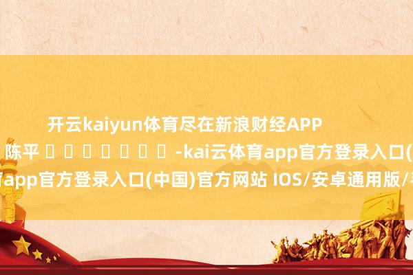 开云kaiyun体育尽在新浪财经APP            						攀扯剪辑：陈平 							-kai云体育app官方登录入口(中国)官方网站 IOS/安卓通用版/手机版