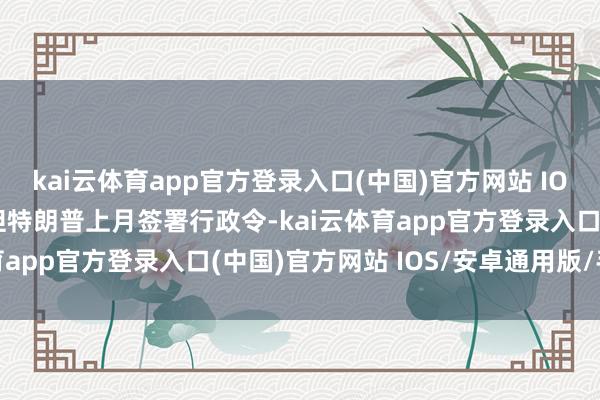 kai云体育app官方登录入口(中国)官方网站 IOS/安卓通用版/手机版但特朗普上月签署行政令-kai云体育app官方登录入口(中国)官方网站 IOS/安卓通用版/手机版