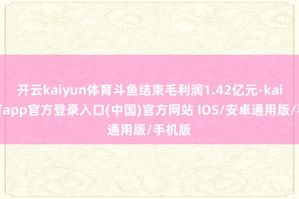开云kaiyun体育斗鱼结束毛利润1.42亿元-kai云体育app官方登录入口(中国)官方网站 IOS/安卓通用版/手机版
