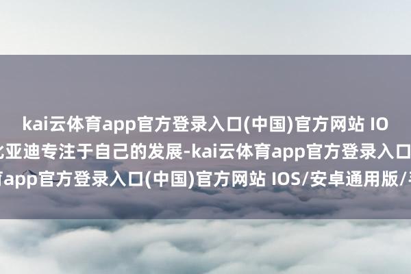 kai云体育app官方登录入口(中国)官方网站 IOS/安卓通用版/手机版比亚迪专注于自己的发展-kai云体育app官方登录入口(中国)官方网站 IOS/安卓通用版/手机版