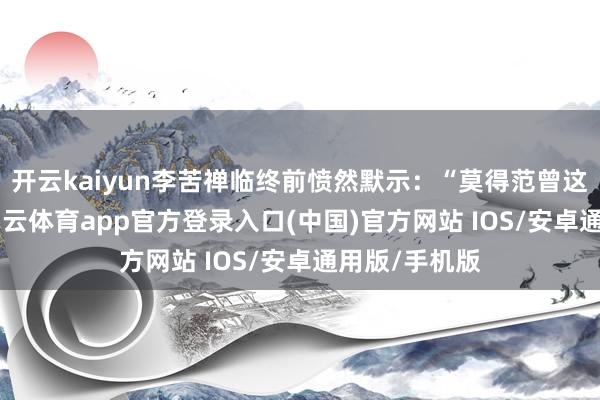 开云kaiyun李苦禅临终前愤然默示：“莫得范曾这个学生”-kai云体育app官方登录入口(中国)官方网站 IOS/安卓通用版/手机版