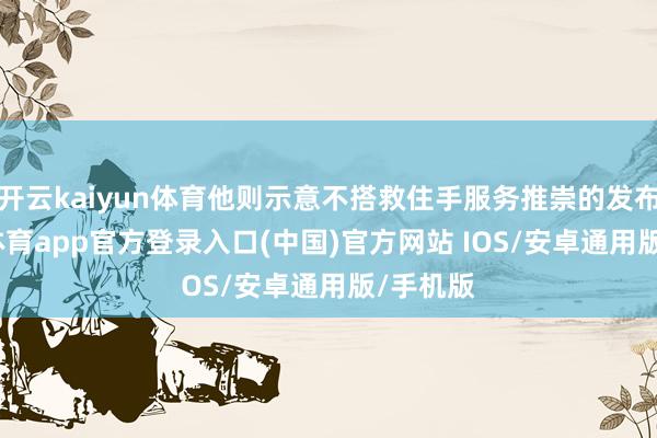 开云kaiyun体育他则示意不搭救住手服务推崇的发布-kai云体育app官方登录入口(中国)官方网站 IOS/安卓通用版/手机版