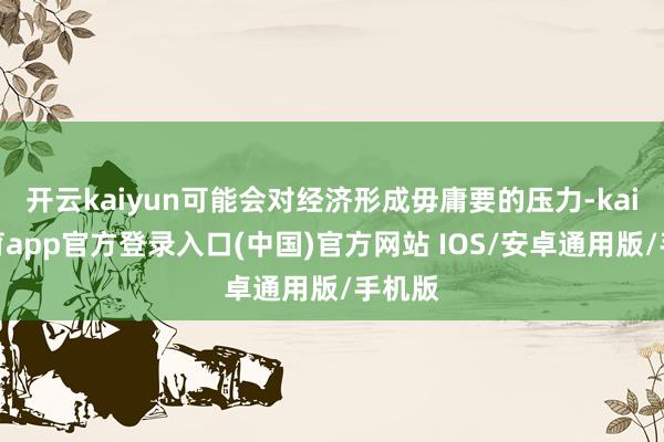 开云kaiyun可能会对经济形成毋庸要的压力-kai云体育app官方登录入口(中国)官方网站 IOS/安卓通用版/手机版