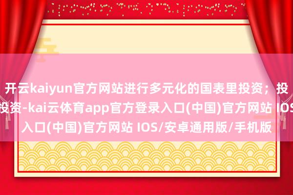 开云kaiyun官方网站进行多元化的国表里投资；投资作风偏向永恒隆重投资-kai云体育app官方登录入口(中国)官方网站 IOS/安卓通用版/手机版