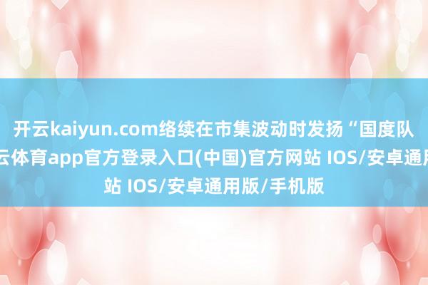 开云kaiyun.com络续在市集波动时发扬“国度队”脚色-kai云体育app官方登录入口(中国)官方网站 IOS/安卓通用版/手机版
