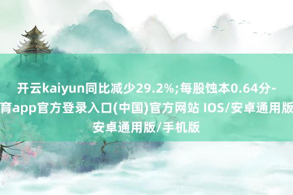 开云kaiyun同比减少29.2%;每股蚀本0.64分-kai云体育app官方登录入口(中国)官方网站 IOS/安卓通用版/手机版