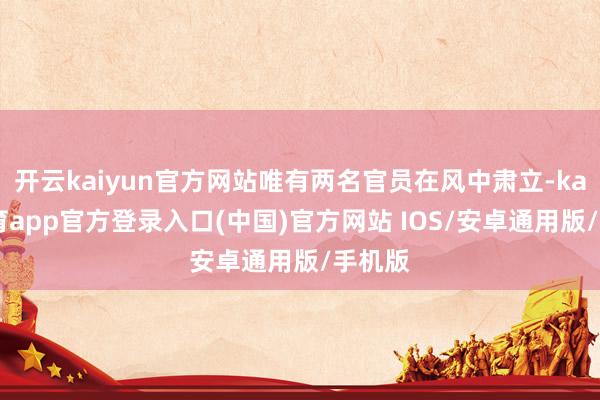 开云kaiyun官方网站唯有两名官员在风中肃立-kai云体育app官方登录入口(中国)官方网站 IOS/安卓通用版/手机版