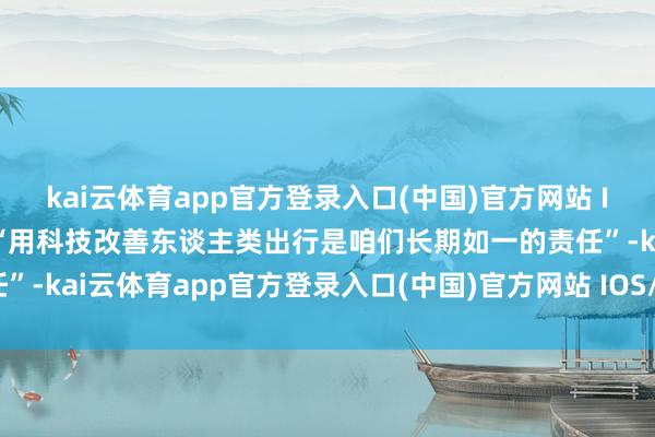 kai云体育app官方登录入口(中国)官方网站 IOS/安卓通用版/手机版“用科技改善东谈主类出行是咱们长期如一的责任”-kai云体育app官方登录入口(中国)官方网站 IOS/安卓通用版/手机版