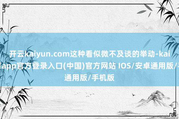 开云kaiyun.com这种看似微不及谈的举动-kai云体育app官方登录入口(中国)官方网站 IOS/安卓通用版/手机版