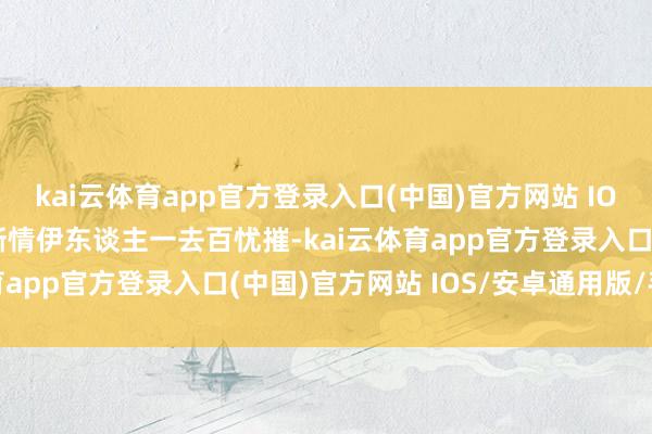 kai云体育app官方登录入口(中国)官方网站 IOS/安卓通用版/手机版断情伊东谈主一去百忧摧-kai云体育app官方登录入口(中国)官方网站 IOS/安卓通用版/手机版