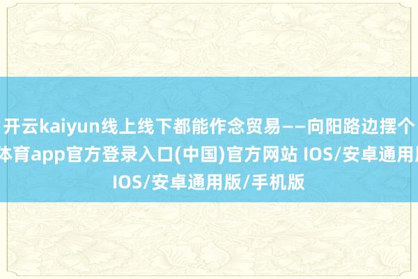 开云kaiyun线上线下都能作念贸易——向阳路边摆个摊-kai云体育app官方登录入口(中国)官方网站 IOS/安卓通用版/手机版