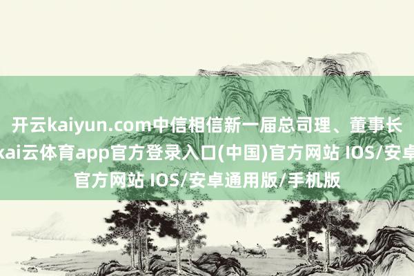 开云kaiyun.com中信相信新一届总司理、董事长班子调遣到位-kai云体育app官方登录入口(中国)官方网站 IOS/安卓通用版/手机版