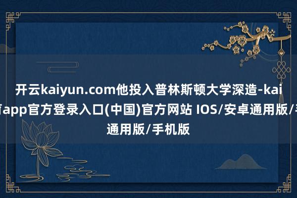 开云kaiyun.com他投入普林斯顿大学深造-kai云体育app官方登录入口(中国)官方网站 IOS/安卓通用版/手机版