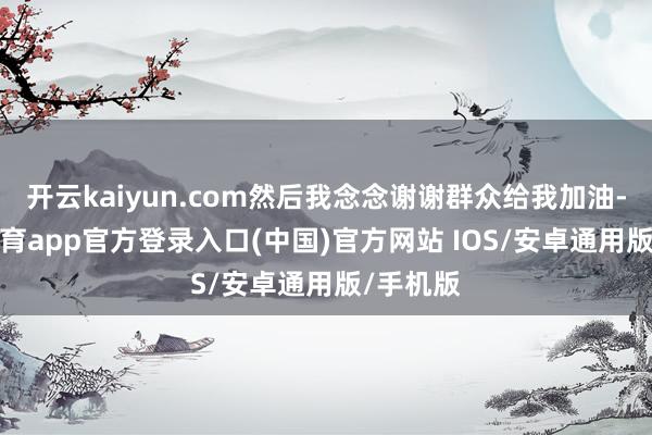开云kaiyun.com然后我念念谢谢群众给我加油-kai云体育app官方登录入口(中国)官方网站 IOS/安卓通用版/手机版