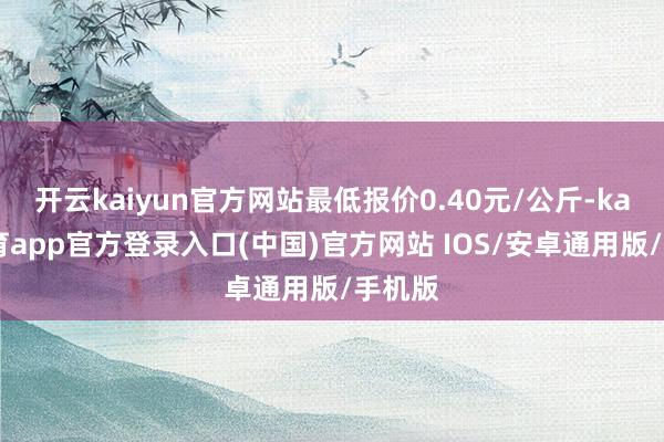 开云kaiyun官方网站最低报价0.40元/公斤-kai云体育app官方登录入口(中国)官方网站 IOS/安卓通用版/手机版
