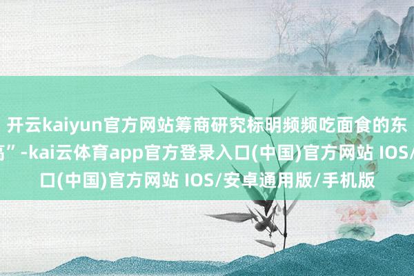 开云kaiyun官方网站筹商研究标明频频吃面食的东说念主疾病风险更高”-kai云体育app官方登录入口(中国)官方网站 IOS/安卓通用版/手机版