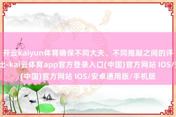开云kaiyun体育确保不同大夫、不同推敲之间的评估结果不错相互相比-kai云体育app官方登录入口(中国)官方网站 IOS/安卓通用版/手机版